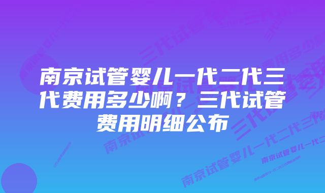 南京试管婴儿一代二代三代费用多少啊?三代试管费用明细公布