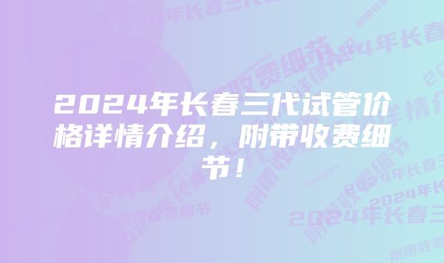 2024年长春三代试管价格详情介绍,附带收费细节!