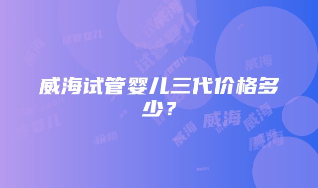威海试管婴儿三代价格多少?