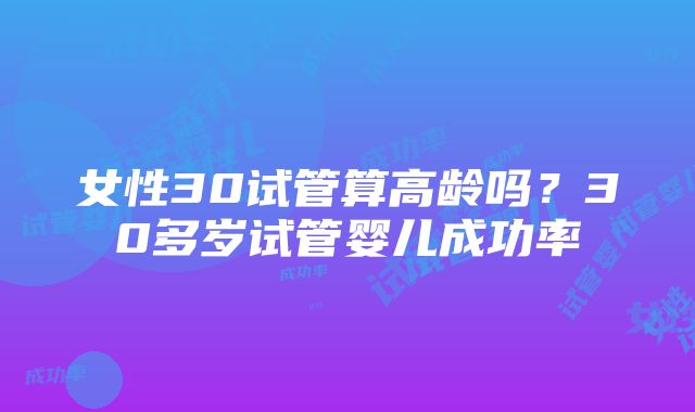 女性30试管算高龄吗？30多岁试管婴儿成功率