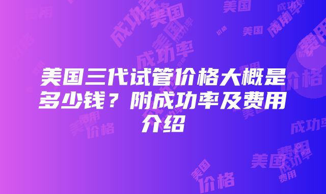 美国三代试管价格大概是多少钱?附成功率及费用介绍