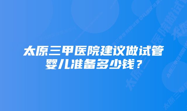 太原三甲医院建议做试管婴儿准备多少钱?