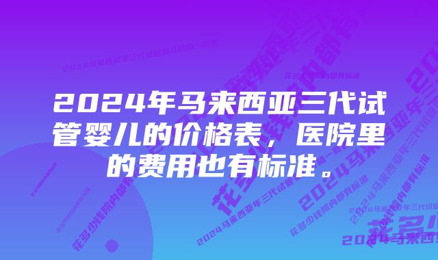 2024年马来西亚三代试管婴儿的价格表,医院里的费用也有标准。