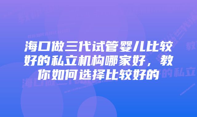 海口做三代试管婴儿比较好的私立机构哪家好,教你如何选择比较好的