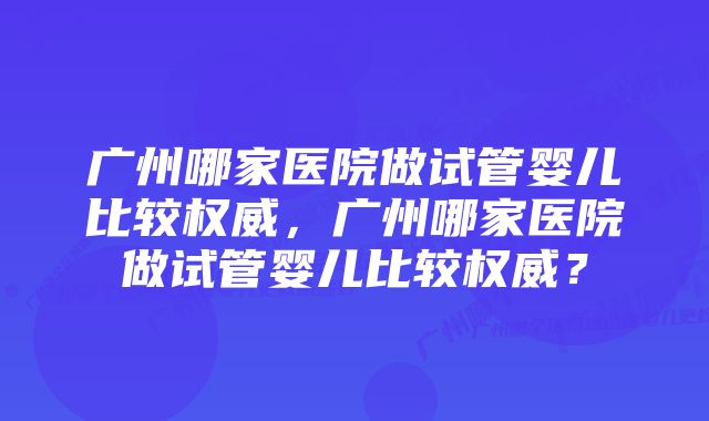 广州哪家医院做试管婴儿比较权威,广州哪家医院做试管婴儿比较权威?