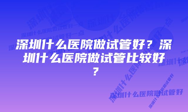 深圳什么医院做试管好?深圳什么医院做试管比较好?