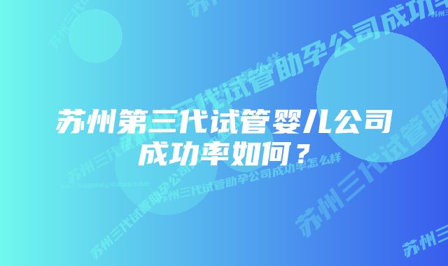 苏州第三代试管婴儿公司成功率如何?