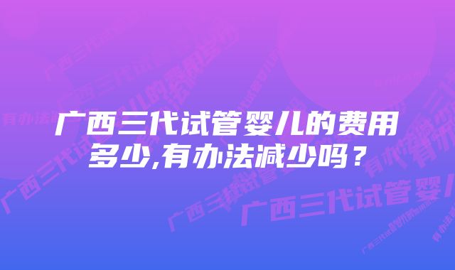 广西三代试管婴儿的费用多少,有办法减少吗?