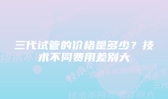 三代试管的价格是多少?技术不同费用差别大