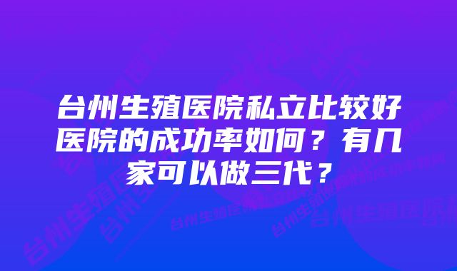 台州生殖医院私立比较好医院的成功率如何?有几家可以做三代?