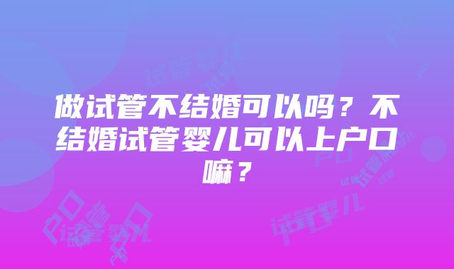 做试管不结婚可以吗?不结婚试管婴儿可以上户口嘛?