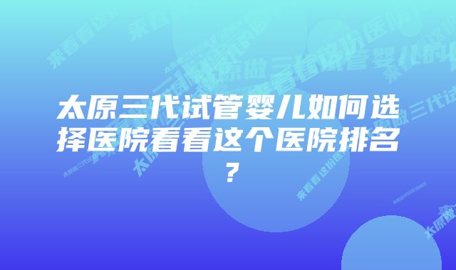 太原三代试管婴儿如何选择医院看看这个医院排名?