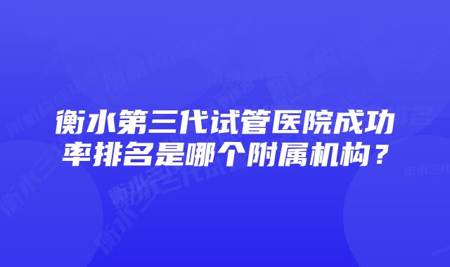 衡水第三代试管医院成功率排名是哪个附属机构?
