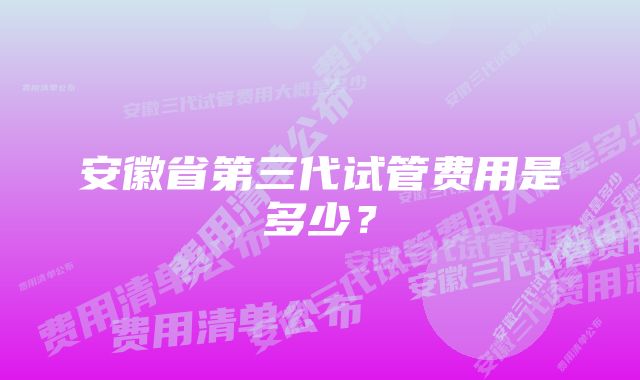 安徽省第三代试管费用是多少?