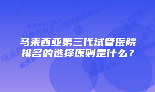 马来西亚第三代试管医院排名的选择原则是什么?