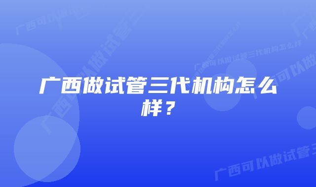 广西做试管三代机构怎么样?