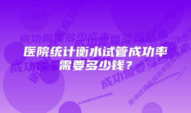 医院统计衡水试管成功率需要多少钱?