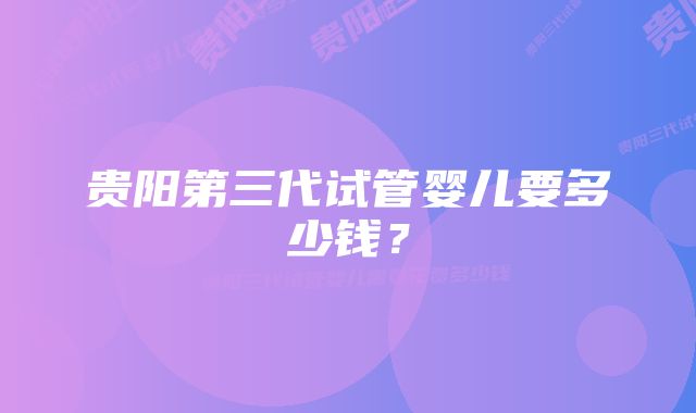 贵阳第三代试管婴儿要多少钱?