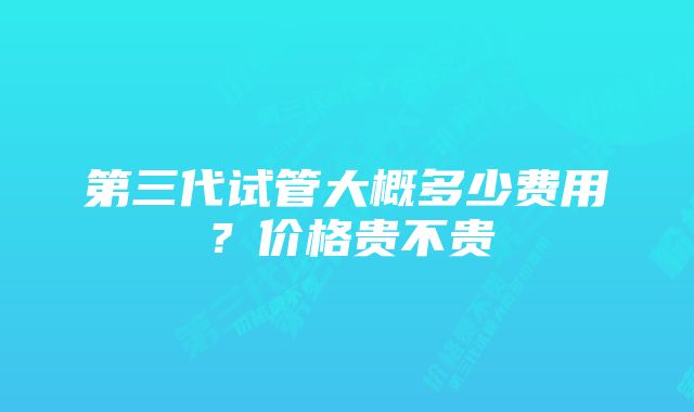 第三代试管大概多少费用?价格贵不贵