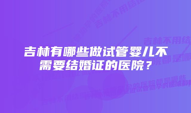 吉林有哪些做试管婴儿不需要结婚证的医院?