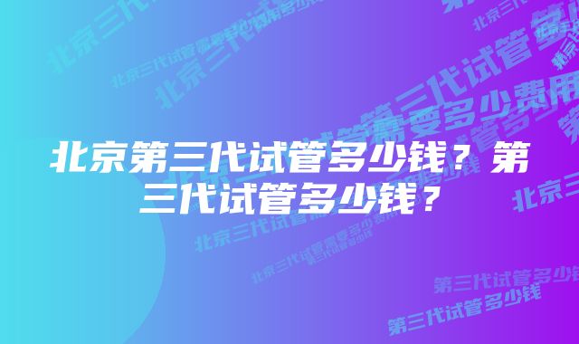 北京第三代试管多少钱?第三代试管多少钱?