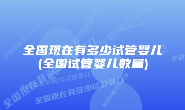 全国现在有多少试管婴儿(全国试管婴儿数量)