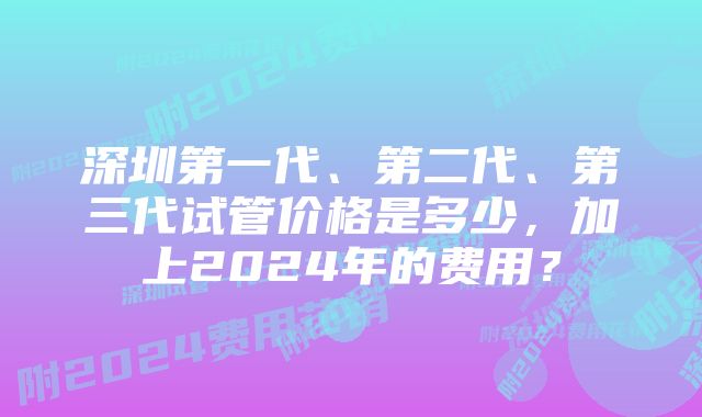 深圳第一代、第二代、第三代试管价格是多少,加上2024年的费用?