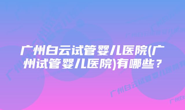 广州白云试管婴儿医院(广州试管婴儿医院)有哪些?