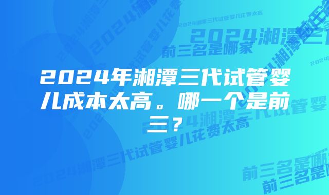 2024年湘潭三代试管婴儿成本太高。哪一个是前三?