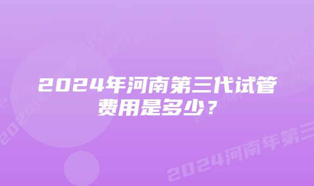 2024年河南第三代试管费用是多少?
