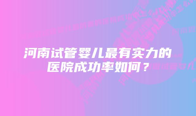 河南试管婴儿最有实力的医院成功率如何?