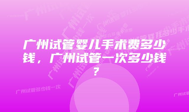 广州试管婴儿手术费多少钱,广州试管一次多少钱?