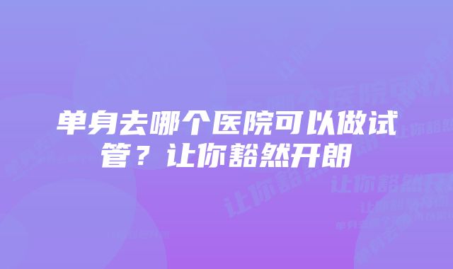 单身去哪个医院可以做试管?让你豁然开朗