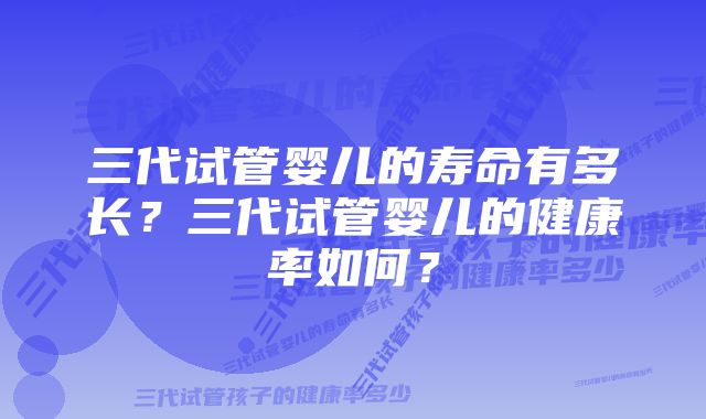 三代试管婴儿的寿命有多长?三代试管婴儿的健康率如何?