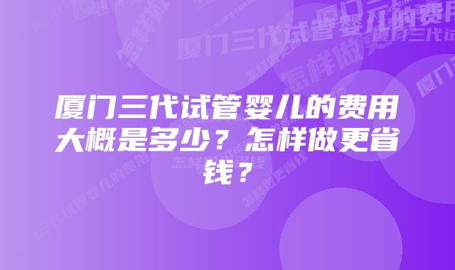 厦门三代试管婴儿的费用大概是多少?怎样做更省钱?