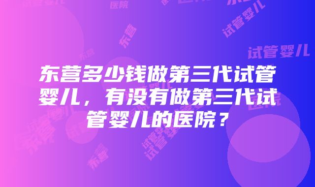 东营多少钱做第三代试管婴儿,有没有做第三代试管婴儿的医院?