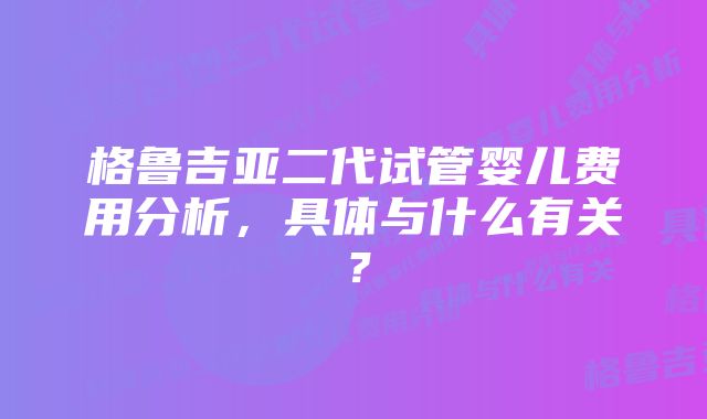 格鲁吉亚二代试管婴儿费用分析,具体与什么有关?