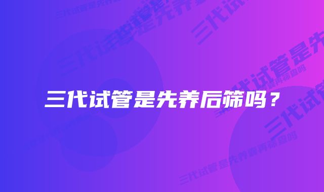 三代试管是先养后筛吗?