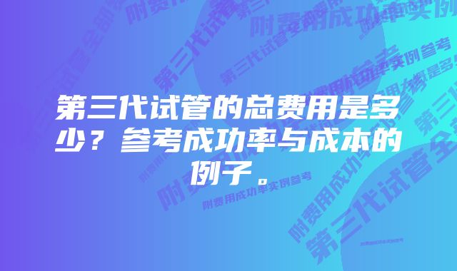 第三代试管的总费用是多少?参考成功率与成本的例子。