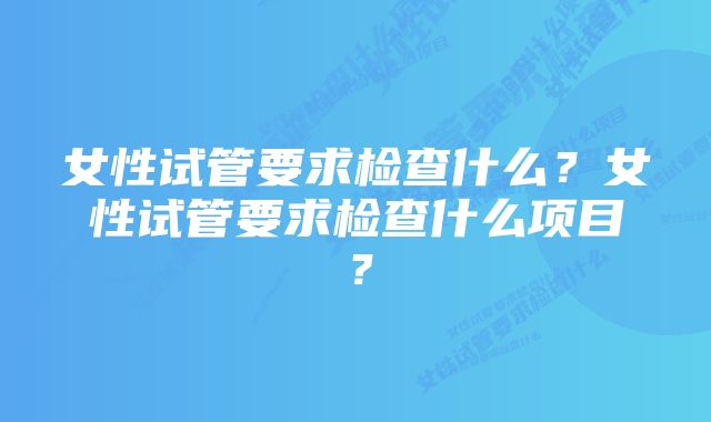 女性试管要求检查什么?女性试管要求检查什么项目?