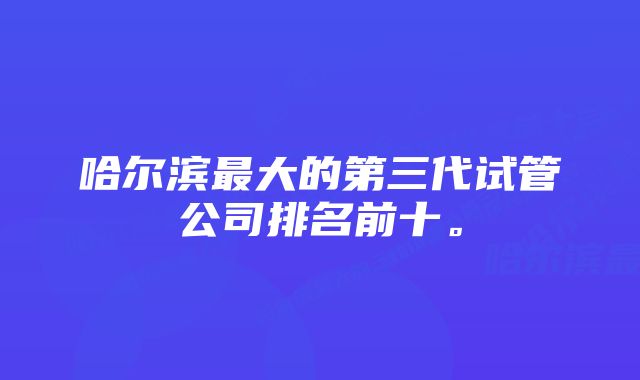 哈尔滨最大的第三代试管公司排名前十。