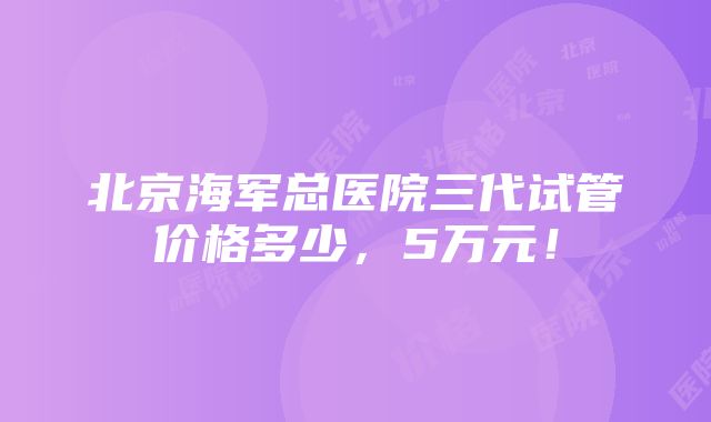 北京海军总医院三代试管价格多少,5万元!