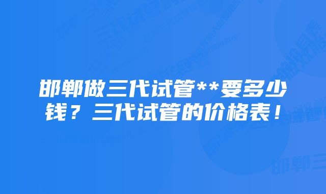 邯郸做三代试管**要多少钱?三代试管的价格表!