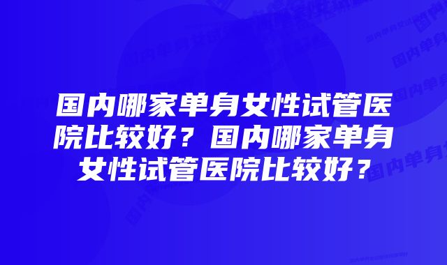 国内哪家单身女性试管医院比较好?国内哪家单身女性试管医院比较好?