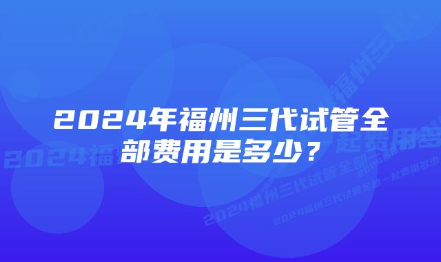 2024年福州三代试管全部费用是多少?