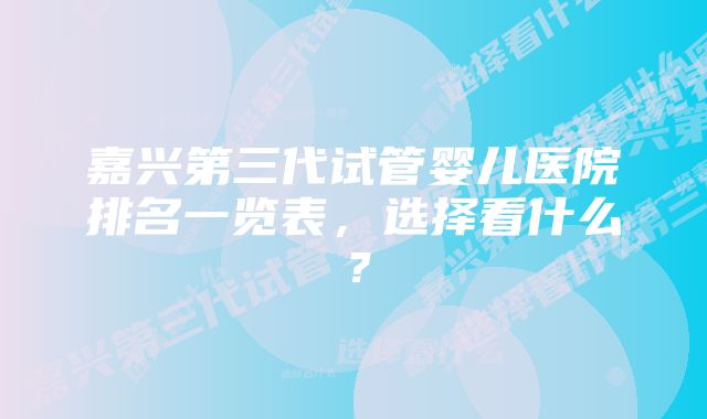 嘉兴第三代试管婴儿医院排名一览表,选择看什么?