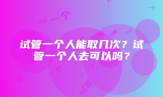 试管一个人能取几次?试管一个人去可以吗?