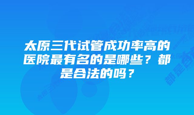 太原三代试管成功率高的医院最有名的是哪些?都是合法的吗?