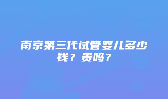 南京第三代试管婴儿多少钱?贵吗?
