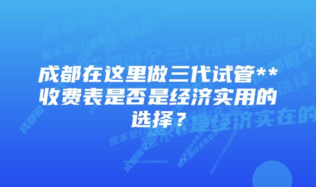 成都在这里做三代试管**收费表是否是经济实用的选择?